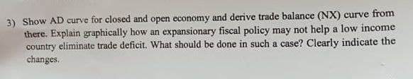 3) Show AD curve for closed and open economy and derive trade balance (NX) curve from
there. Explain graphically how an expansionary fiscal policy may not help a low income
country eliminate trade deficit. What should be done in such a case? Clearly indicate the
changes.