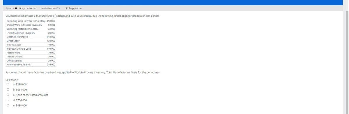 Question 4 Not yet answered
Marked out of 0.33
Flag question
Countertops Unlimited, a manufacturer of kitchen and bath countertops, had the following information for production last period:
Beginning Work in Process Inventory $50,000
Ending Work in Process Inventory
Beginning Materials Inventory
60,000
32.000
Materials Purchased
Ending Materials Inventory
Direct Labor
28.000
410,000
130.000
Indirect Labor
40,000
Indirect Materials Used
110,000
Factory Rent
70.000
Factory Utilities
30,000
Office Supplies
Administrative Salaries
20,000
210.000
Assuming that all manufacturing overhead was applied to Work in Process Inventory. Total Manufacturing Costs for the period was:
Select one:
a. $250,000
b. $684.000
c. None of the listed amounts
d. $734.000
e. $434,000