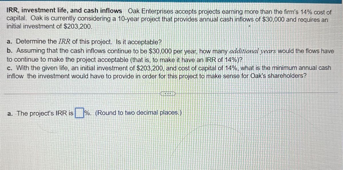 IRR, investment life, and cash inflows Oak Enterprises accepts projects earning more than the firm's 14% cost of
capital. Oak is currently considering a 10-year project that provides annual cash inflows of $30,000 and requires an
initial investment of $203,200.
a. Determine the IRR of this project. Is it acceptable?
b. Assuming that the cash inflows continue to be $30,000 per year, how many additional years would the flows have
to continue to make the project acceptable (that is, to make it have an IRR of 14%)?
c. With the given life, an initial investment of $203,200, and cost of capital of 14%, what is the minimum annual cash
inflow the investment would have to provide in order for this project to make sense for Oak's shareholders?
a. The project's IRR is %. (Round to two decimal places.)