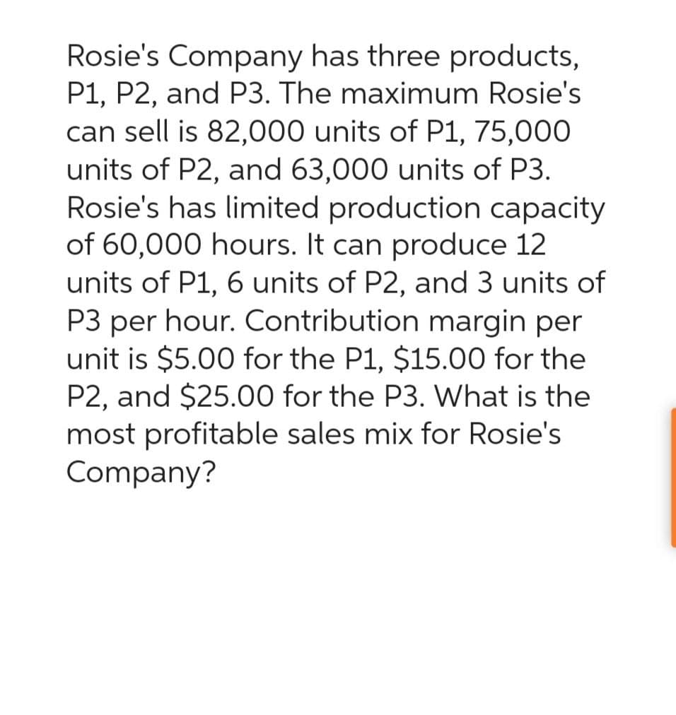 Rosie's Company has three products,
P1, P2, and P3. The maximum Rosie's
can sell is 82,000 units of P1, 75,000
units of P2, and 63,000 units of P3.
Rosie's has limited production capacity
of 60,000 hours. It can produce 12
units of P1, 6 units of P2, and 3 units of
P3 per hour. Contribution margin per
unit is $5.00 for the P1, $15.00 for the
P2, and $25.00 for the P3. What is the
most profitable sales mix for Rosie's
Company?