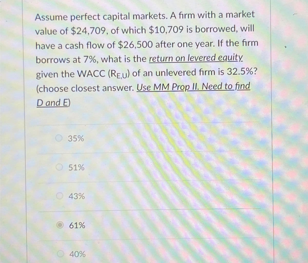 Assume perfect capital markets. A firm with a market
value of $24,709, of which $10,709 is borrowed, will
have a cash flow of $26,500 after one year. If the firm
borrows at 7%, what is the return on levered equity
given the WACC (REU) of an unlevered firm is 32.5%?
(choose closest answer. Use MM Prop II. Need to find
D and E)
35%
51%
43%
61%
40%