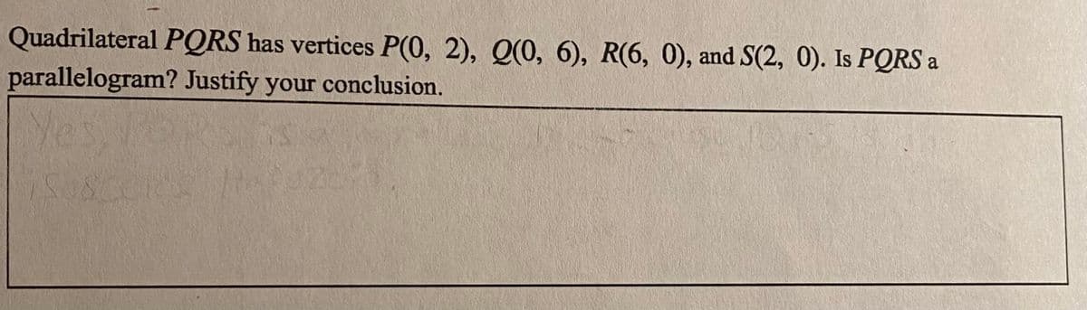 Quadrilateral PQRS has vertices P(0, 2), Q(0, 6), R(6, 0), and S(2, 0). Is PQRS a
parallelogram? Justify your conclusion.
Yes,