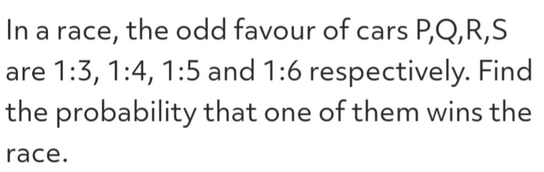 In a race, the odd favour of cars P,Q,R,S
are 1:3, 1:4, 1:5 and 1:6 respectively. Find
the probability that one of them wins the
race.