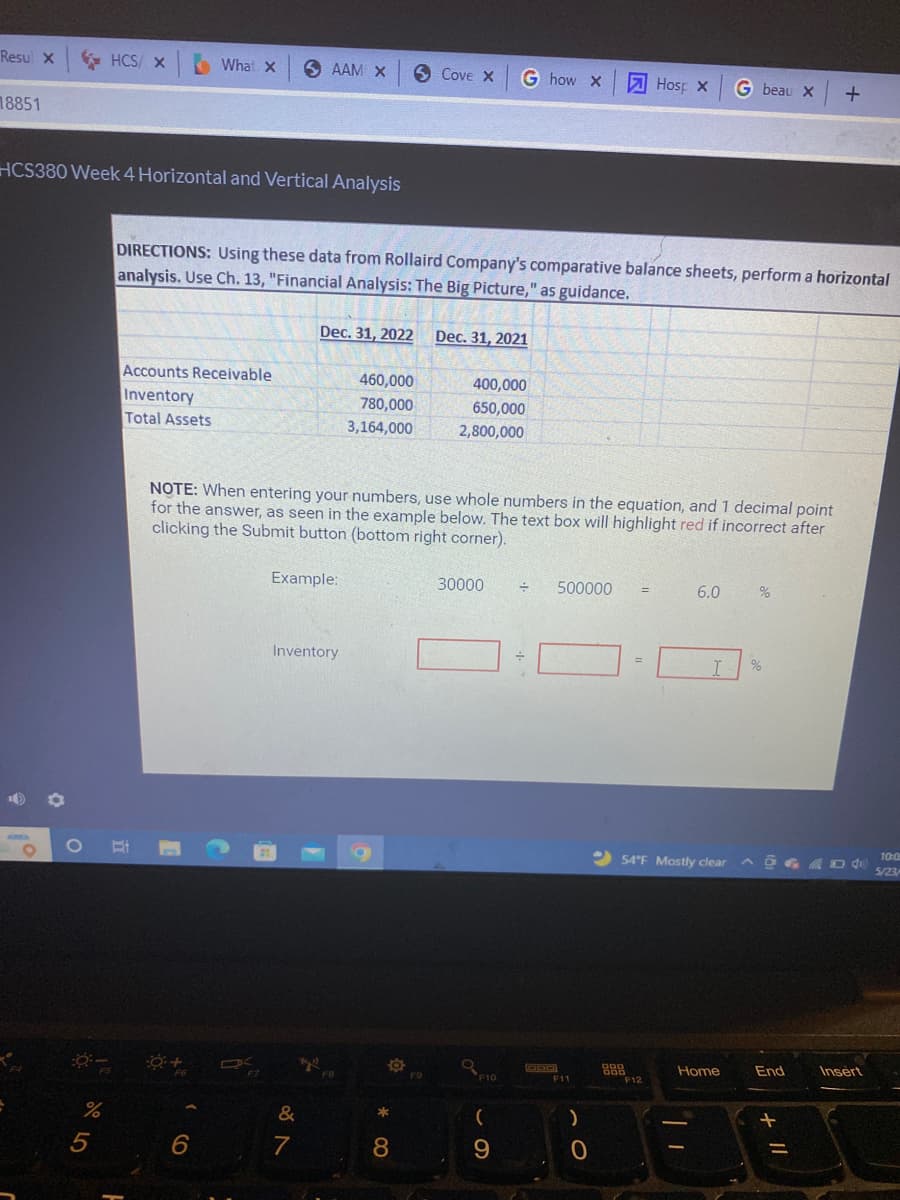 Resul X
HCS/X
What X
SAAM X
18851
HCS380 Week 4 Horizontal and Vertical Analysis
::-
%
5
Cove X
G how X
Hosp X G beau x +
DIRECTIONS: Using these data from Rollaird Company's comparative balance sheets, perform a horizontal
analysis. Use Ch. 13, "Financial Analysis: The Big Picture," as guidance.
Dec. 31, 2022 Dec. 31, 2021
Accounts Receivable
460,000
400,000
Inventory
780,000
650,000
Total Assets
3,164,000
2,800,000
NOTE: When entering your numbers, use whole numbers in the equation, and 1 decimal point
for the answer, as seen in the example below. The text box will highlight red if incorrect after
clicking the Submit button (bottom right corner).
Example:
30000
÷ 500000
=
6.0
%
Inventory
Bi
F6
6
*4"
&
7
F8
**
8
F9
F10
(
9
DOD
F11
)
0
=
I %
54°F Mostly clear DA
888
Home
End
Insert
=
F12
10:05
5/23/