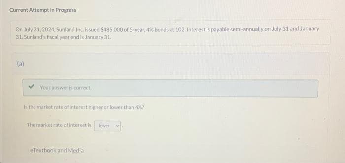 Current Attempt in Progress
On July 31, 2024, Sunland Inc. issued $485,000 of 5-year, 4% bonds at 102. Interest is payable semi-annually on July 31 and January
31. Sunland's fiscal year end is January 31.
(a)
Your answer is correct.
Is the market rate of interest higher or lower than 4%?
The market rate of interest is lower
eTextbook and Media.