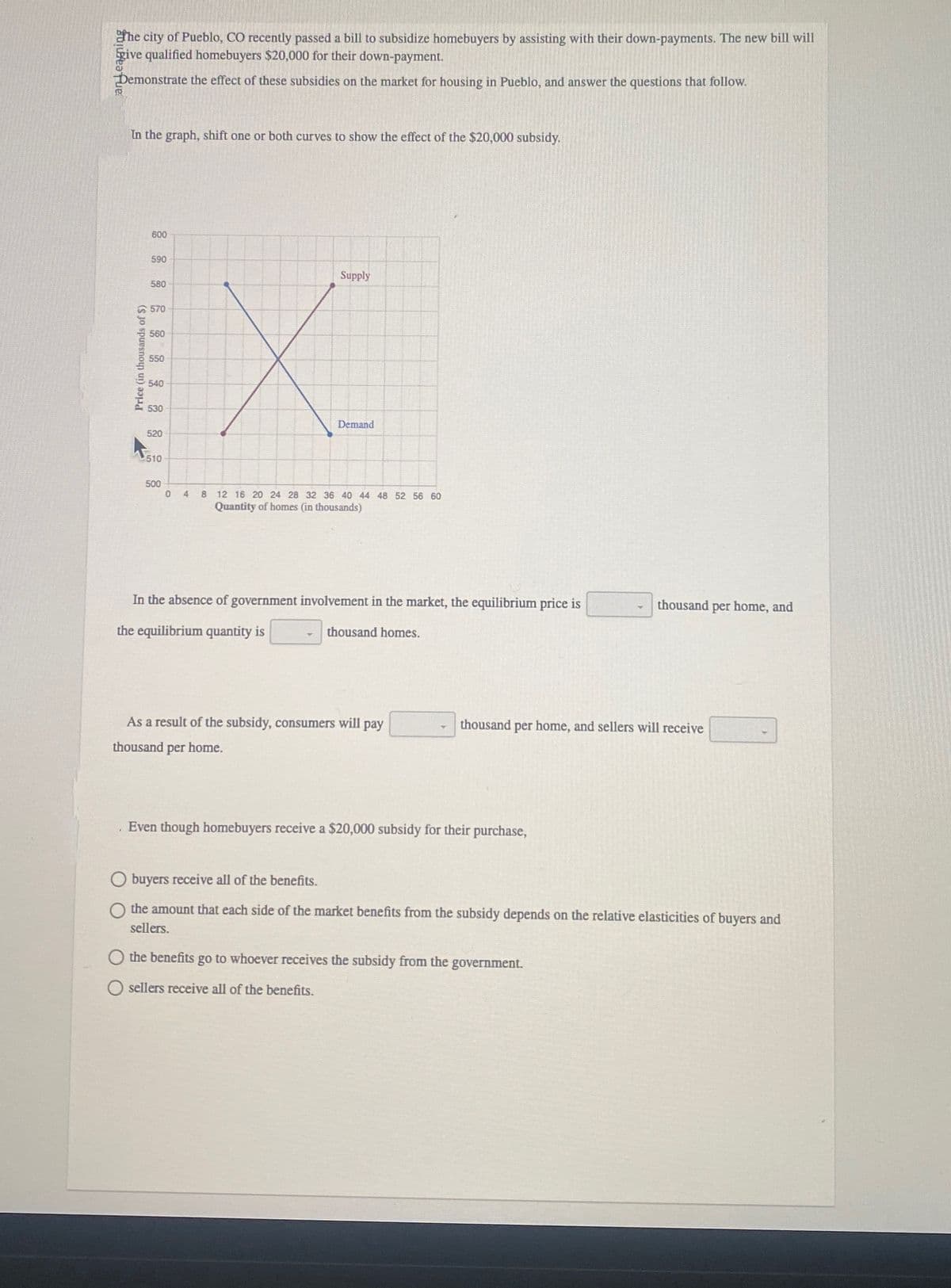 the city of Pueblo, CO recently passed a bill to subsidize homebuyers by assisting with their down-payments. The new bill will
give qualified homebuyers $20,000 for their down-payment.
Demonstrate the effect of these subsidies on the market for housing in Pueblo, and answer the questions that follow.
B
In the graph, shift one or both curves to show the effect of the $20,000 subsidy.
600
580
570
560
IX
550
540
530
Price (in thousands of $)
F
590
520
510
500
0 4
Supply
Demand
8 12 16 20 24 28 32 36 40 44 48 52 56 60
Quantity of homes (in thousands)
In the absence of government involvement in the market, the equilibrium price is
the equilibrium quantity is
thousand homes.
As a result of the subsidy, consumers will pay
thousand per home.
thousand per home, and sellers will receive
Even though homebuyers receive a $20,000 subsidy for their purchase,
thousand per home, and
buyers receive all of the benefits.
O the amount that each side of the market benefits from the subsidy depends on the relative elasticities of buyers and
sellers.
the benefits go to whoever receives the subsidy from the government.
sellers receive all of the benefits.