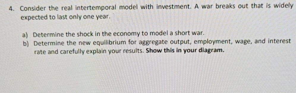 4. Consider the real intertemporal model with investment. A war breaks out that is widely
expected to last only one year.
a) Determine the shock in the economy to model a short war.
b) Determine the new equilibrium for aggregate output, employment, wage, and interest
rate and carefully explain your results. Show this in your diagram.