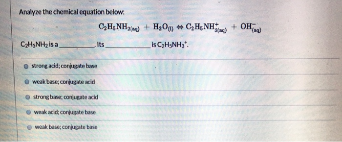 Analyze the chemical equation below:
C₂H5NH₂ is a
C₂H5NH2(34) + H₂O(1) C₂H5NH(aq) + OH(aq)
is C₂H5NH3*.
Its
strong acid; conjugate base
weak base; conjugate acid
strong base; conjugate acid
weak acid; conjugate base
weak base; conjugate base