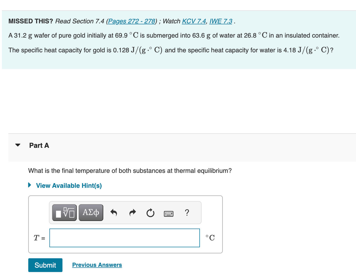 MISSED THIS? Read Section 7.4 (Pages 272 - 278) ; Watch KCV 7.4, IWE 7.3 .
A 31.2 g wafer of pure gold initially at 69.9 °C is submerged into 63.6 g of water at 26.8 °C in an insulated container.
The specific heat capacity for gold is 0.128 J/(g° C) and the specific heat capacity for water is 4.18 J/(g° C)?
Part A
What is the final temperature of both substances at thermal equilibrium?
► View Available Hint(s)
T
Submit
VE ΑΣΦ
Previous Answers
..…...
?
°C