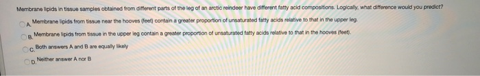 Membrane lipids in tissue samples obtained from different parts of the leg of an arctic reindeer have different fatty acid compositions. Logically, what difference would you predict?
Membrane lipids from tissue near the hooves (feet) contain a greater proportion of unsaturated fatty acids relative to that in the upper leg.
Membrane lipids from tissue in the upper leg contain a greater proportion of unsaturated fatty acids relative to that in the hooves (feet).
A
B.
Both answers A and B are equally likely
C.
Neither answer A nor B
OD.