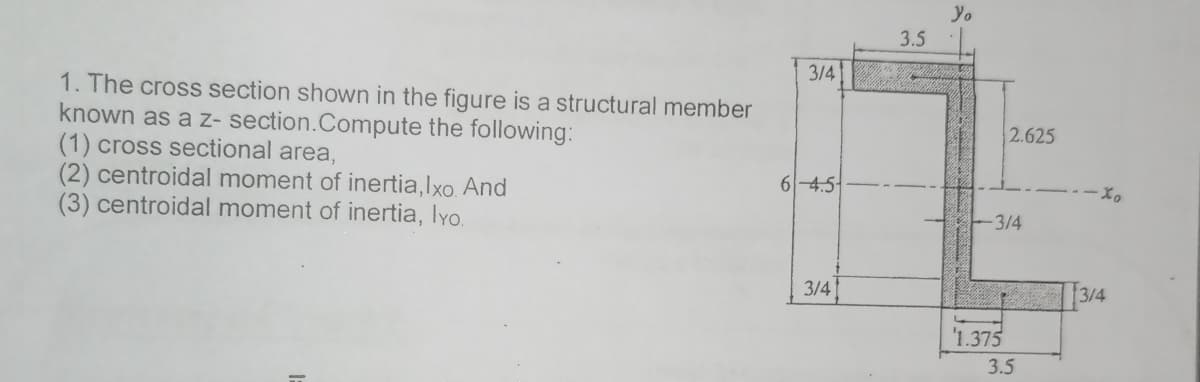 Yo
3.5
3/4
1. The cross section shown in the figure is a structural member
known as a z- section.Compute the following:
(1) cross sectional area,
(2) centroidal moment of inertia,lxo. And
(3) centroidal moment of inertia, lyo.
2.625
6-4.5-
3/4
3/4
3/4
'1.375
3.5

