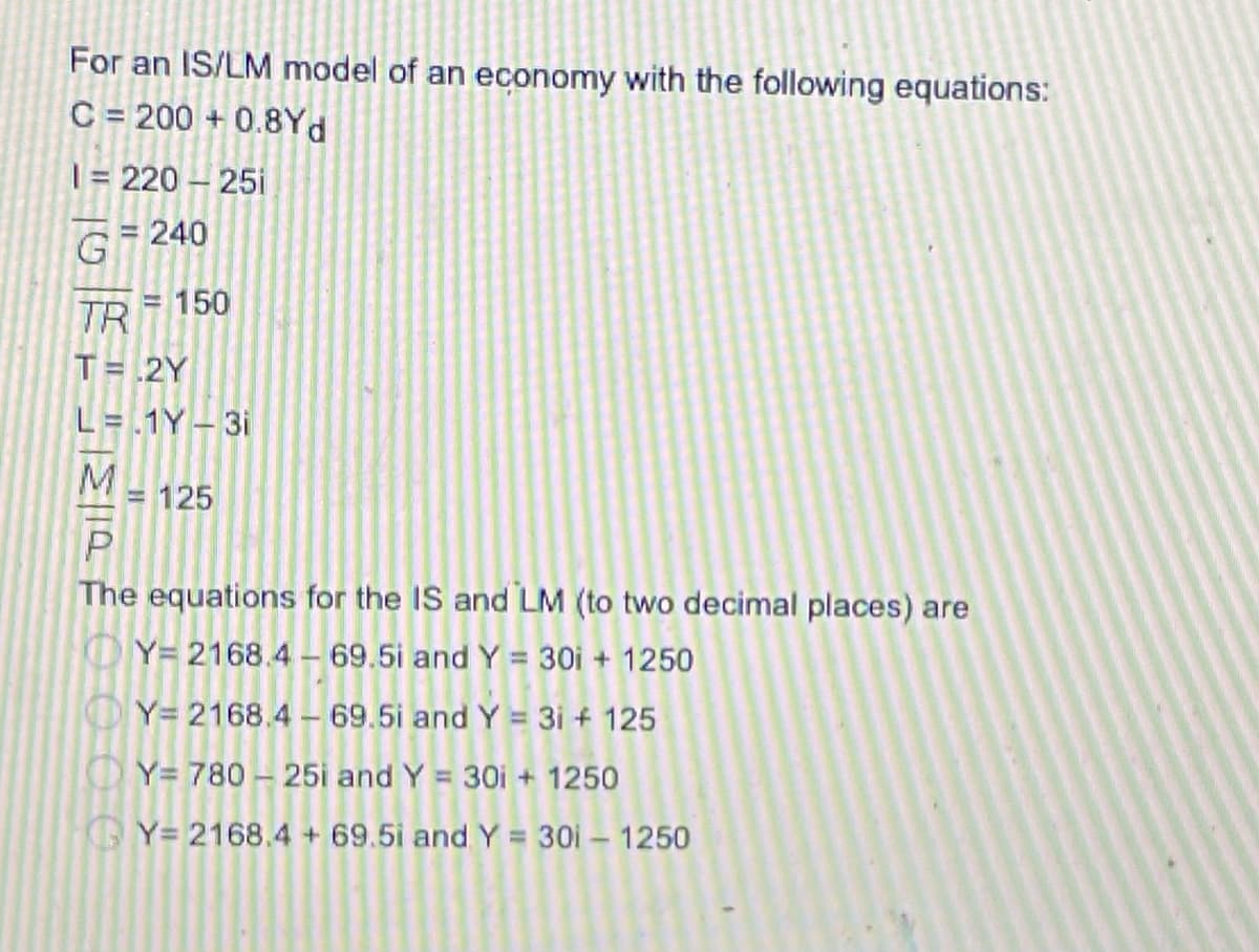 For an IS/LM model of an economy with the following equations:
C = 200 + 0.8Yd
|= 220 – 25i
G 240
%3D
TR 150
T= .2Y
L= .1Y– 31
= 125
The equations for the IS and LM (to two decimal places) are
OY= 2168.4 - 69.5i andY = 30i + 1250
OY= 2168.4 - 69.5i and Y = 31 + 125
Y= 780 - 25i and Y = 30i + 1250
Y= 2168.4 + 69.5i and Y = 30i – 1250
ミ1a E
