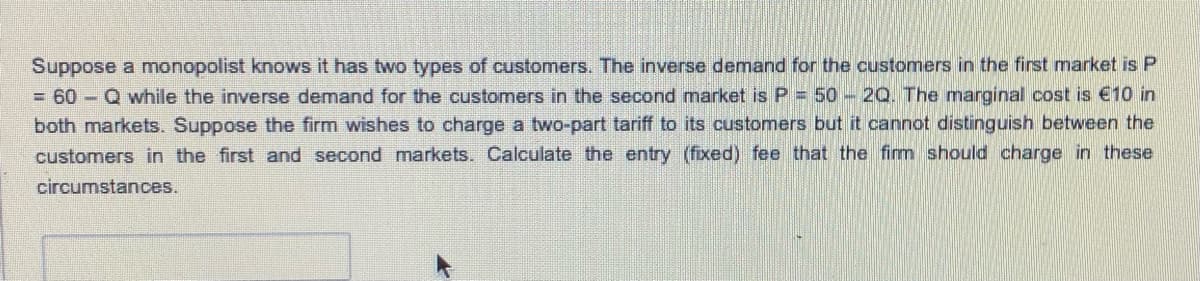Suppose a monopolist knows it has two types of customers. The inverse demand for the customers in the first market is P
= 60 - Q while the inverse demand for the customers in the second market is P 50 2Q. The marginal cost is €10 in
both markets. Suppose the firm wishes to charge a two-part tariff to its customers but it cannot distinguish between the
customers in the first and second markets Calculate the entry (fixed) fee that the firm should charge in these
circumstances.
