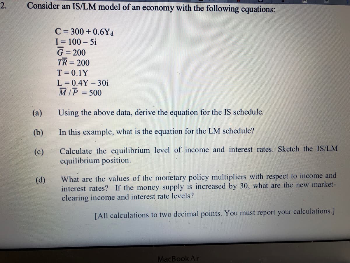 2.
Consider an IS/LM model of an economy with the following equations:
C = 300 + 0.6Yd
%3D
I 100 – 5i
G= 200
TR = 200
T= 0.1Y
L = 0.4Y – 30i
M[P = 500
(a)
Using the above data, derive the equation for the IS schedule.
(b)
In this example, what is the equation for the LM schedule?
Calculate the equilibrium level of income and interest rates. Sketch the IS/LM
equilibrium position.
(c)
What are the values of the monetary policy multipliers with respect to income and
interest rates? If the money supply is increased by 30, what are the new market-
clearing income and interest rate levels?
(d)
[All calculations to two decimal points. You must report your calculations.]
MacBook Air
