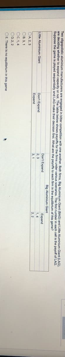 Two oligopolistic aluminium manufacturers are engaged in bitter competition with one another. Both firms, Big Aluminium Giant (BAG) and Little Aluminium Giant (LAG),
are deciding whether to expand capacity or not. The table below shows payoffs for the firms under various scenarios.
Suppose the game is played sequentially and LAG make their decision first. What are the payoffs to each firm in the equilibrium of this game?
first number in each cell is the payoff of LAG.
Big Aluminium Giant
Don't Expand
Expand
Little Aluminium Giant
Don't Expand
2, 3
1, 4
Expand
3, 1
2, 2
OA. 2, 3
OB. 3, 1
OC. 1,4
OD.2, 2
OE. There is no equilibrium in this game
