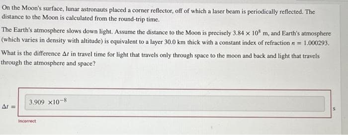 On the Moon's surface, lunar astronauts placed a corner reflector, off of which a laser beam is periodically reflected. The
distance to the Moon is calculated from the round-trip time.
The Earth's atmosphere slows down light. Assume the distance to the Moon is precisely 3.84 x 108 m, and Earth's atmosphere
(which varies in density with altitude) is equivalent to a layer 30.0 km thick with a constant index of refraction n = 1.000293.
What is the difference Ar in travel time for light that travels only through space to the moon and back and light that travels
through the atmosphere and space?
At ==
3.909 x10-8
Incorrect
S
