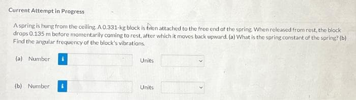 Current Attempt in Progress
A spring is hung from the ceiling. A 0.331-kg block is bien attached to the free end of the spring. When released from rest, the block
drops 0.135 m before momentarily coming to rest, after which it moves back upward. (a) What is the spring constant of the spring? (b)
Find the angular frequency of the block's vibrations.
(a) Number
(b) Number
Units
Units