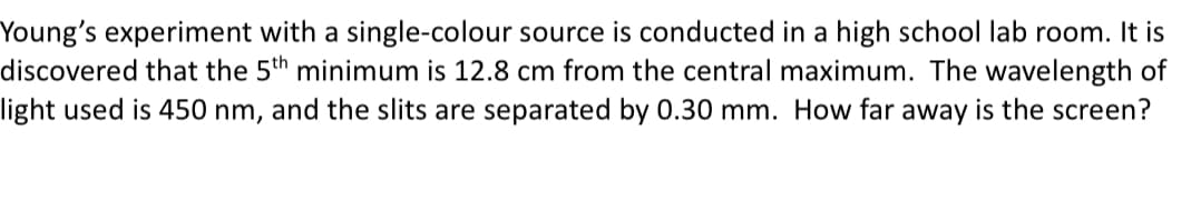 Young's experiment with a single-colour source is conducted in a high school lab room. It is
discovered that the 5th minimum is 12.8 cm from the central maximum. The wavelength of
light used is 450 nm, and the slits are separated by 0.30 mm. How far away is the screen?