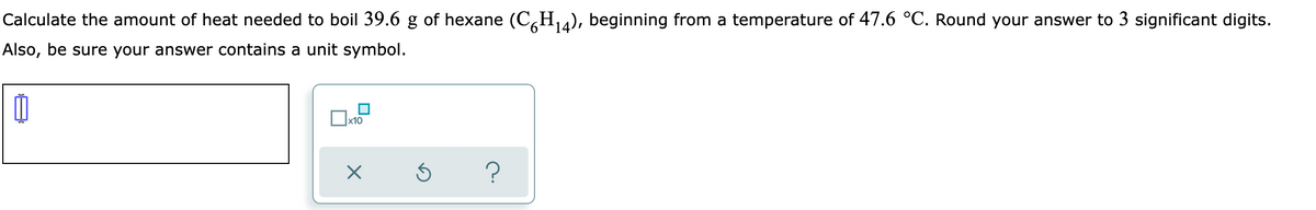 Calculate the amount of heat needed to boil 39.6 g of hexane (C,H4), beginning from a temperature of 47.6 °C. Round your answer to 3 significant digits.
Also, be sure your answer contains a unit symbol.
?
