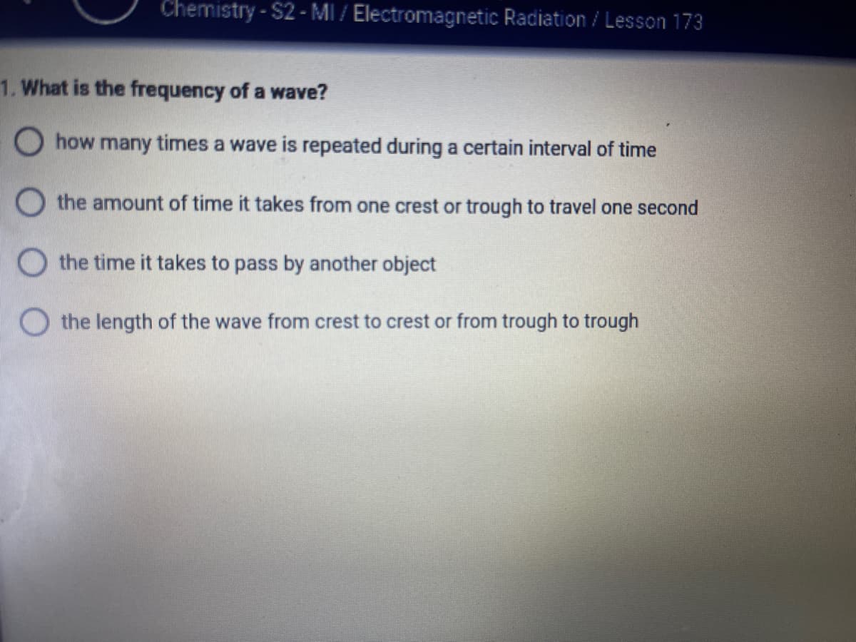 Chemistry - $2 - MI / Electromagnetic Radiation / Lesson 173
1. What is the frequency of a wave?
O how many times a wave is repeated during a certain interval of time
O the amount of time it takes from one crest or trough to travel one second
the time it takes to pass by another object
O the length of the wave from crest to crest or from trough to trough
