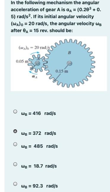 In the following mechanism the angular
acceleration of gear A is aa = (0.203 + 0.
5) rad/s?. If its initial angular velocity
(Walo = 20 rad/s, the angular velocity wB
after 0A = 15 rev. should be:
(a)o - 20 rad/s
B
0.05 m
0.15 m
Wв 3D 416 rad/s
WB = 372 rad/s
WB = 485 rad/s
WB = 18.7 rad/s
WB = 92.3 rad/s
