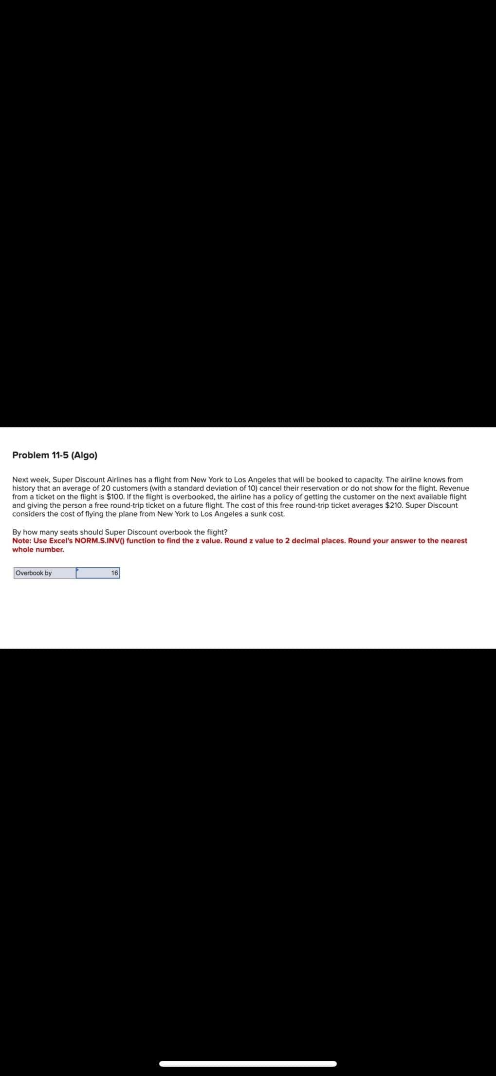 Problem 11-5 (Algo)
Next week, Super Discount Airlines has a flight from New York to Los Angeles that will be booked to capacity. The airline knows from
history that an average of 20 customers (with a standard deviation of 10) cancel their reservation or do not show for the flight. Revenue
from a ticket on the flight is $100. If the flight is overbooked, the airline has a policy of getting the customer on the next available flight
and giving the person a free round-trip ticket on a future flight. The cost of this free round-trip ticket averages $210. Super Discount
considers the cost of flying the plane from New York to Los Angeles a sunk cost.
By how many seats should Super Discount overbook the flight?
Note: Use Excel's NORM.S.INV() function to find the z value. Round z value to 2 decimal places. Round your answer to the nearest
whole number.
Overbook by
16