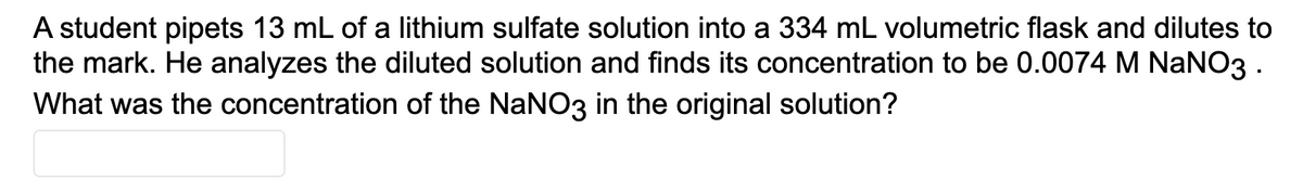 A student pipets 13 mL of a lithium sulfate solution into a 334 mL volumetric flask and dilutes to
the mark. He analyzes the diluted solution and finds its concentration to be 0.0074 M NaNO3 .
What was the concentration of the NaNO3 in the original solution?
