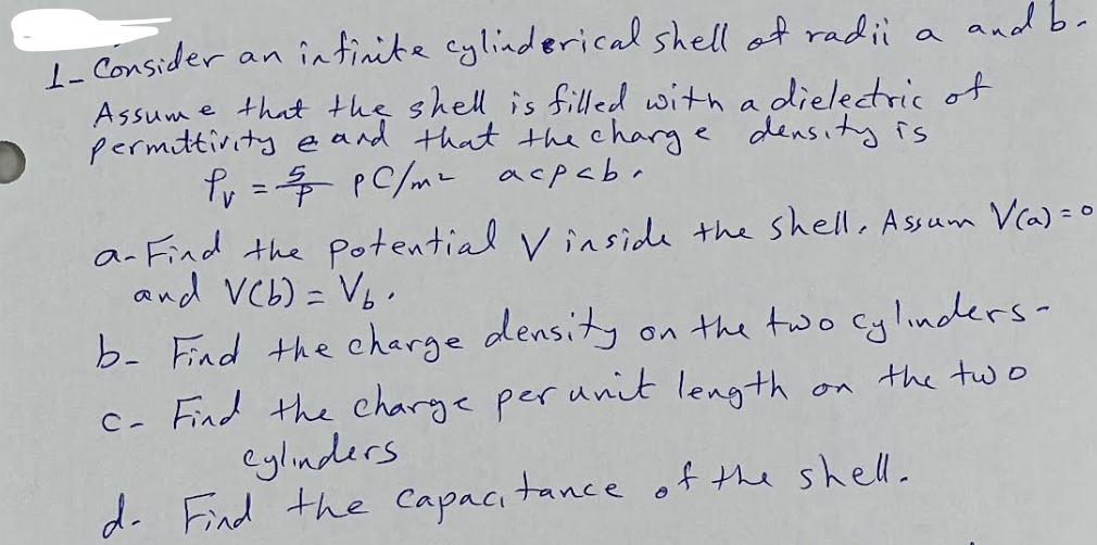 1- Consider an infinite cylinderical shell of radii a and be
Assume that the shell is filled with a dielectric of
permittivity and that the charge density is
Pr = 5 PC/m² acpaba
a- Find the potential Vinside the shell. Assum V(a) = 0
and V(b) = Vb.
b- Find the charge density
on the two cylinders-
the two
c- Find the charge per unit length
Cylinders.
d. Find the capacitance of the shell.
