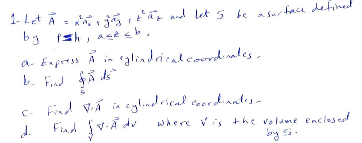 20
1- Let A = x²²x + yay + zaz and let 5 be a surface defined
by psh, asz≤b,
a- Express Å in cylindrical coordinates.
b- Find &Aids
C-
d
Find V.A in cylindrical coordinates -
Find St. Adv where Vis the volume enclosed
by S.