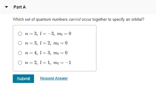Part A
Which set of quantum numbers cannot occur together to specify an orbital?
O n= 3, 1=-3, mi = 0
O n= 3, 1= 2, mị = 0
O n= 4, 1= 3, mi = 0
O n= 2, 1=1, mį = -1
Submit
Request Answer
