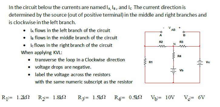 In the circuit below the currents are named I, la, and le The current direction is
determined by the source (out of positive terminal) in the middle and right branches and
is clockwise in the left branch.
• la flows in the left branch of the circuit
• Is flows in the middle branch of the circuit
• Icflows in the right branch of the circuit
АВ
A
B
R2
R3
N
When applying KVL:
R4
• transverse the loop in a Clockwise direction
• voltage drops are negative.
R1
Vc
Vb
label the voltage across the resistors
with the same numeric subscript as the resistor
R1:= 1.2kN
R2= 1.8kN
R3:= 1.5kN
R4= 0.5kN
V= 10V
Ve= 6V
