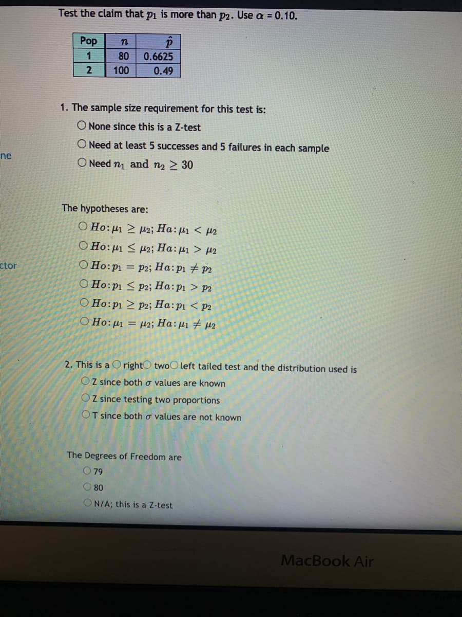 Test the claim that pi is more than p2. Use a = 0.10.
Pop
1
80
0.6625
2
100
0.49
1. The sample size requirement for this test is:
O None since this is a Z-test
O Need at least 5 successes and 5 failures in each sample
ne
O Need n and n2 2 30
The hypotheses are:
Ο Ho: μι Σ μ Ha: μι< μ2
O Ho:µ1 < H2; Ha:µ1 > µ2
ctor
O Ho:pi = p2; Ha: p1 # p2
O Ho:p1 < P2; Ha:p1 > p2
O Ho:p1 > p2; Ha:p1 < p2
O Ho:µ1 = µ2; Ha:µ1 # µ2
2. This is a C rightO twoO left tailed test and the distribution used is
OZ since both o values are known
OZ since testing two proportions
OT since both o values are not known
The Degrees of Freedom are
O79
O 80
N/A; this is a Z-test
MacBook Air
