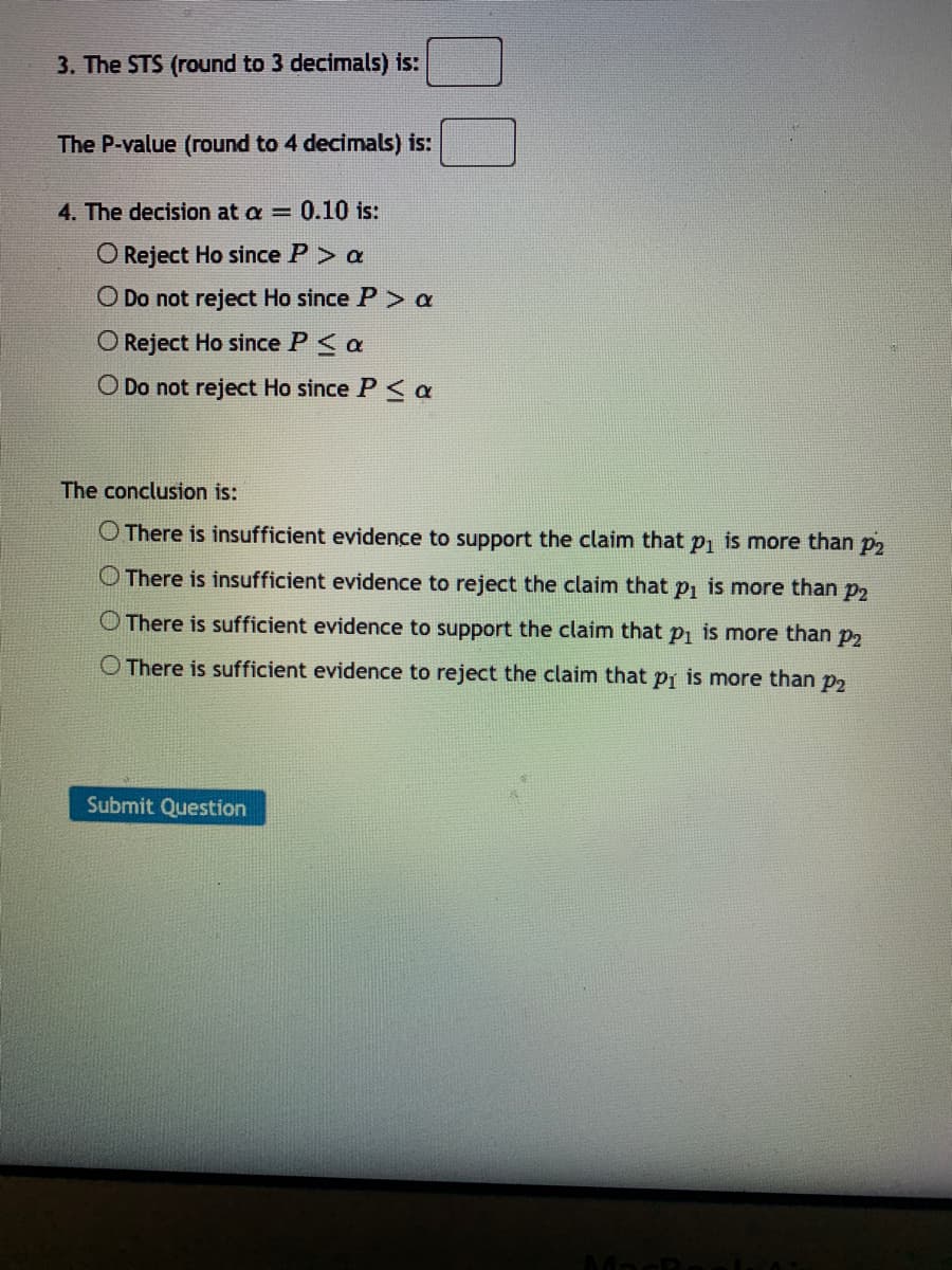 3. The STS (round to 3 decimals) is:
The P-value (round to 4 decimals) is:
4. The decision at a = 0.10 is:
O Reject Ho since P> a
O Do not reject Ho since P> a
O Reject Ho since P< a
O Do not reject Ho since P <a
The conclusion is:
O There is insufficient evidence to support the claim that p, is more than p2
O There is insufficient evidence to reject the claim that p, is more than p2
O There is sufficient evidence to support the claim that p, is more than p2
O There is sufficient evidence to reject the claim that pj is more than p2
Submit Question
