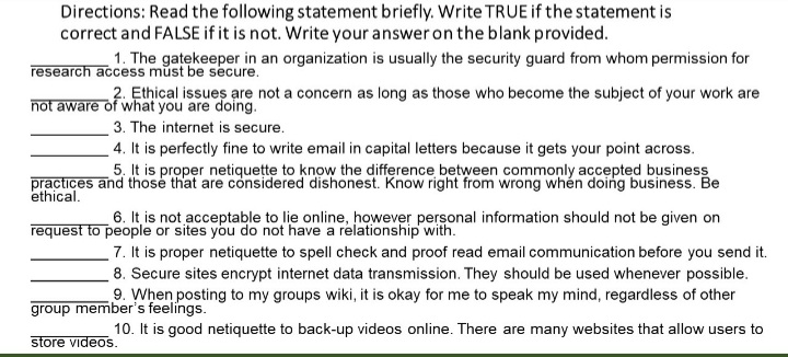 Directions: Read the following statement briefly. Write TRUE if the statement is
correct and FALSE if it is not. Write your answer on the blank provided.
1. The gatekeeper in an organization is usually the security guard from whom permission for
research access must be secure.
2. Ethical issues are not a concern as long as those who become the subject of your work are
not aware of what you are doing.
3. The internet is secure.
4. It is perfectly fine to write email in capital letters because it gets your point across.
5. It is proper netiquețte to know the difference between commonly accepted business
practices and those that are considered dishonest. Know right from wrong whén doing business. Be
ethical.
6. It is not acceptable to lie online, however personal information should not be given on
request to people or sites you do not have a relationship with.
7. It is proper netiquette to spell check and proof read email communication before you send it.
8. Secure sites encrypt internet data transmission. They should be used whenever possible.
9. When posting to my groups wiki, it is okay for me to speak my mind, regardless of other
group member's feelings.
10. It is good netiquette to back-up videos online. There are many websites that allow users to
store videos.
