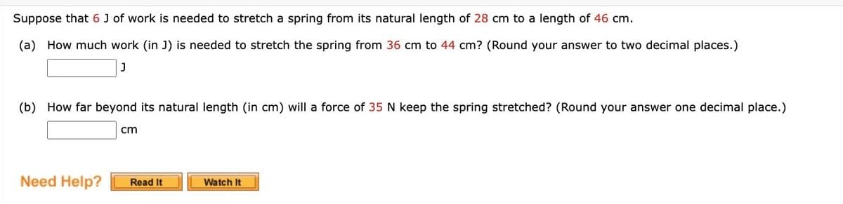 Suppose that 6 J of work is needed to stretch a spring from its natural length of 28 cm to a length of 46 cm.
(a) How much work (in J) is needed to stretch the spring from 36 cm to 44 cm? (Round your answer to two decimal places.)
J
(b) How far beyond its natural length (in cm) will a force of 35 N keep the spring stretched? (Round your answer one decimal place.)
cm
Need Help? Read It
Watch It
