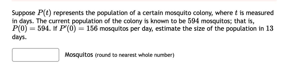 Suppose P(t) represents the population of a certain mosquito colony, where t is measured
in days. The current population of the colony is known to be 594 mosquitos; that is,
P(0) = 594. If P'(0) = 156 mosquitos per day, estimate the size of the population in 13
days.
Mosquitos (round to nearest whole number)