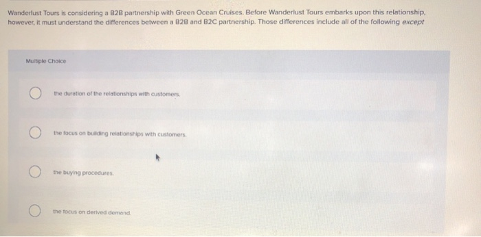 Wanderlust Tours is considering a B2B partnership with Green Ocean Cruises. Before Wanderlust Tours embarks upon this relationship,
however, it must understand the differences between a B2B and B2C partnership. Those differences include all of the following except
Multiple Choice
the duration of the relationships with customers.
the focus on building relationships with customers.
the buying procedures.
the focus on derived demand.