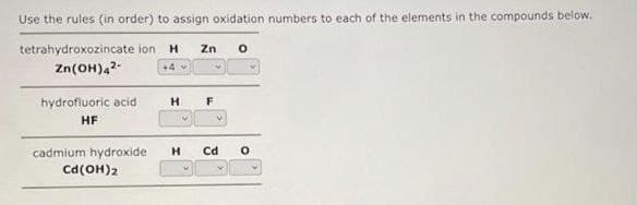 Use the rules (in order) to assign oxidation numbers to each of the elements in the compounds below.
tetrahydroxozincate ion H Zn 0
Zn(OH)4²-
+4 -
hydrofluoric acid
HF
cadmium hydroxide
Cd (OH)2
H F
H Cd
0