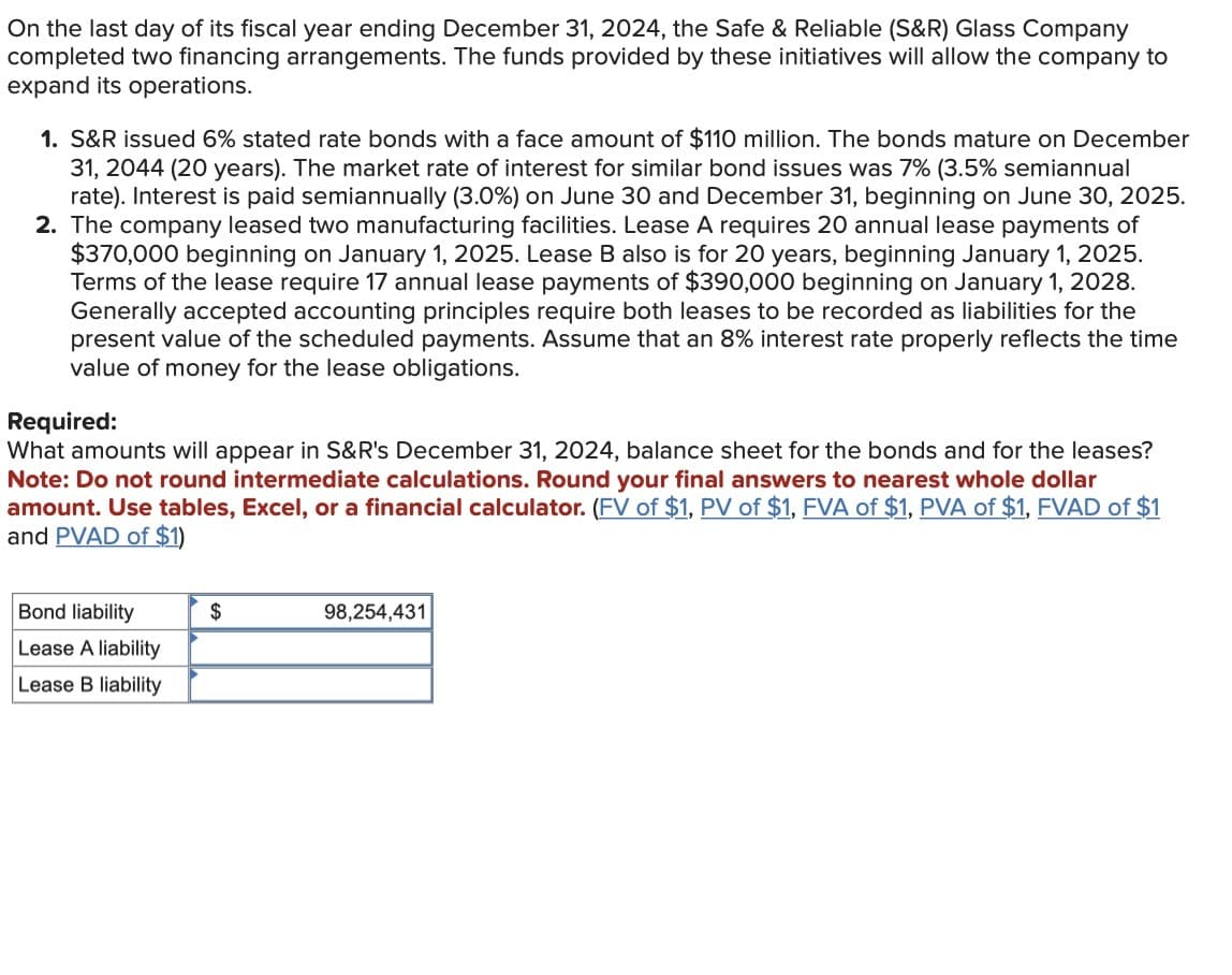 On the last day of its fiscal year ending December 31, 2024, the Safe & Reliable (S&R) Glass Company
completed two financing arrangements. The funds provided by these initiatives will allow the company to
expand its operations.
1. S&R issued 6% stated rate bonds with a face amount of $110 million. The bonds mature on December
31, 2044 (20 years). The market rate of interest for similar bond issues was 7% (3.5% semiannual
rate). Interest is paid semiannually (3.0%) on June 30 and December 31, beginning on June 30, 2025.
2. The company leased two manufacturing facilities. Lease A requires 20 annual lease payments of
$370,000 beginning on January 1, 2025. Lease B also is for 20 years, beginning January 1, 2025.
Terms of the lease require 17 annual lease payments of $390,000 beginning on January 1, 2028.
Generally accepted accounting principles require both leases to be recorded as liabilities for the
present value of the scheduled payments. Assume that an 8% interest rate properly reflects the time
value of money for the lease obligations.
Required:
What amounts will appear in S&R's December 31, 2024, balance sheet for the bonds and for the leases?
Note: Do not round intermediate calculations. Round your final answers to nearest whole dollar
amount. Use tables, Excel, or a financial calculator. (FV of $1, PV of $1, FVA of $1, PVA of $1, FVAD of $1
and PVAD of $1)
Bond liability
Lease A liability
Lease B liability
$
98,254,431