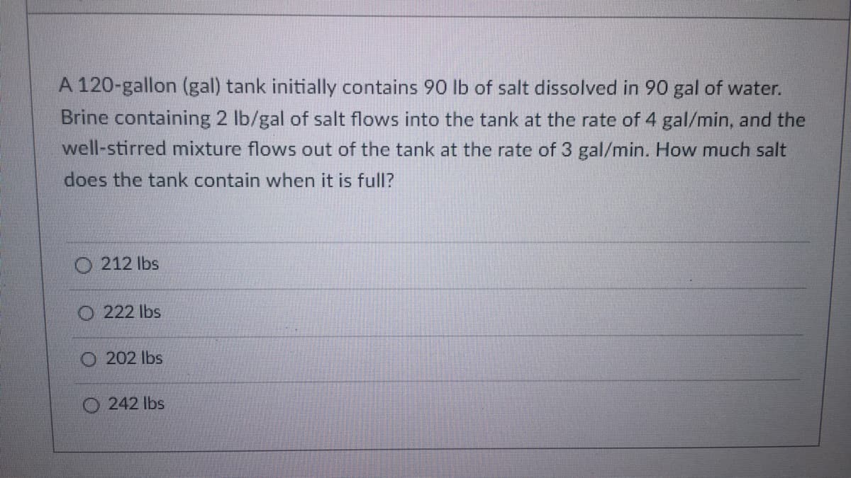 A 120-gallon (gal) tank initially contains 90 lb of salt dissolved in 90 gal of water.
Brine containing 2 lb/gal of salt flows into the tank at the rate of 4 gal/min, and the
well-stirred mixture flows out of the tank at the rate of 3 gal/min. How much salt
does the tank contain when it is full?
212 lbs
222 lbs
202 lbs
242 lbs