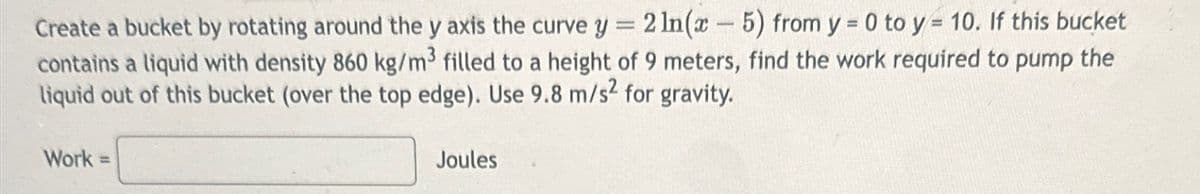 Create a bucket by rotating around the y axis the curve y = 2ln(x - 5) from y = 0 to y = 10. If this bucket
contains a liquid with density 860 kg/m3 filled to a height of 9 meters, find the work required to pump the
liquid out of this bucket (over the top edge). Use 9.8 m/s² for gravity.
Work =
Joules