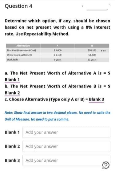 Question 4
Determine which option, if any, should be chosen
based on net present worth using a 8% interest
rate. Use Repeatability Method.
Alternative
First Cost (investment Cost)
$5,000
$10,200
Unitorm Annual Benefit
$1,100
$2,100
setul Lile
S years
10 years
a. The Net Present Worth of Alternative A is = $
Blank 1
b. The Net Present Worth of Alternative B is = $
Blank 2
c. Choose Alternative (Type only A or B) = Blank 3
Note: Show final answer in two decimal places. No need to write the
Unit of Measure. No need to put a comma.
Blank 1 Add your answer
Blank 2 Add your answer
Blank 3 Add your answer
