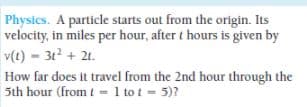 Physics. A particle starts out from the origin. Its
velocity, in miles per hour, after t hours is given by
v(t) - 312 + 21.
How far does it travel from the 2nd hour through the
5th hour (from t= 1 to t = 5)?
