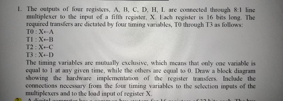 1. The outputs of four registers, A, B, C, D, H, L are connected through 8:1 line
multiplexer to the input of a fifth register, X. Each register is 16 bits long. The
required transfers are dictated by four timing variables, TO through T3 as follows:
TO : X-A
T1:X-B
T2 : X-C
T3: X-D
The timing variables are mutually exclusive, which mcans that only one variable is
equal to 1 at any given time, while the others are equal to 0. Draw a block diagram
showing the hardware implementation of the register transfers. Include the
connections necessary from the four timing variables to the selection inputs of the
multiplexers and to the load input of register X.
A digitol oon
bud
