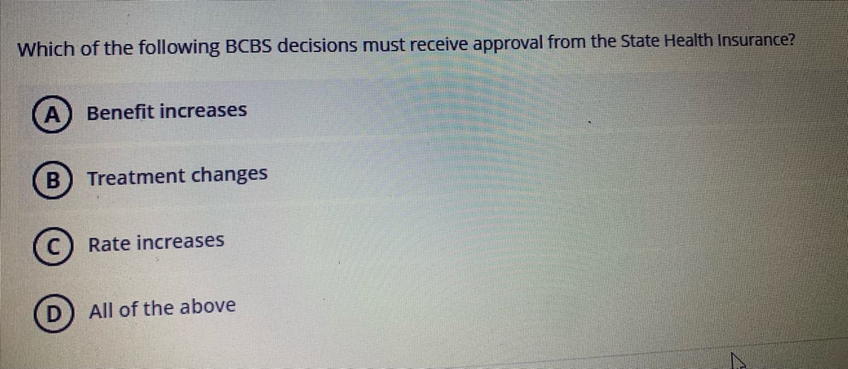 Which of the following BCBS decisions must receive approval from the State Health Insurance?
A
Benefit increases
Treatment changes
Rate increases
All of the above
