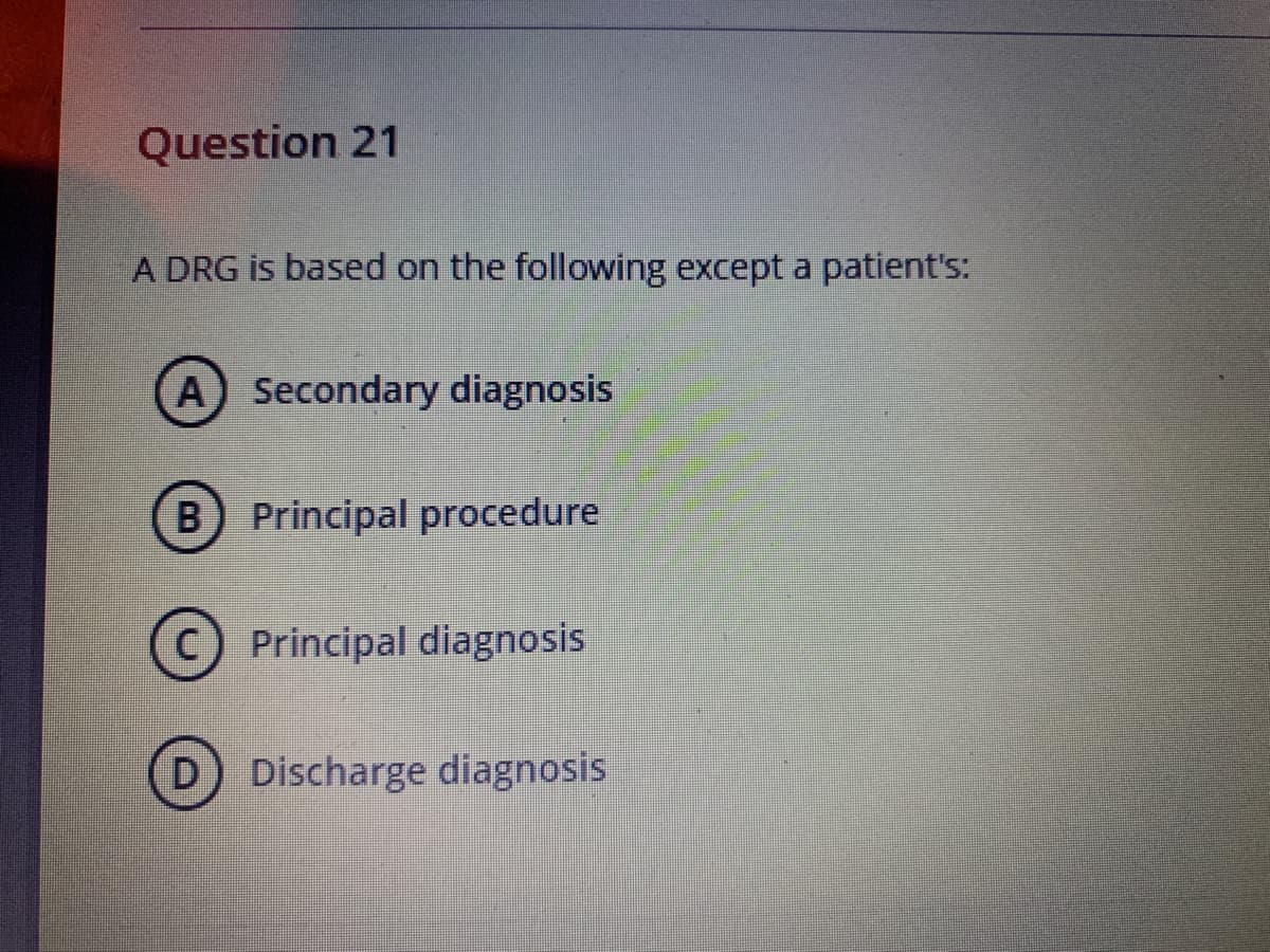 Question 21
A DRG is based on the following except a patient's:
A Secondary diagnosis
B) Principal procedure
Principal diagnosis
D.
Discharge diagnosis
