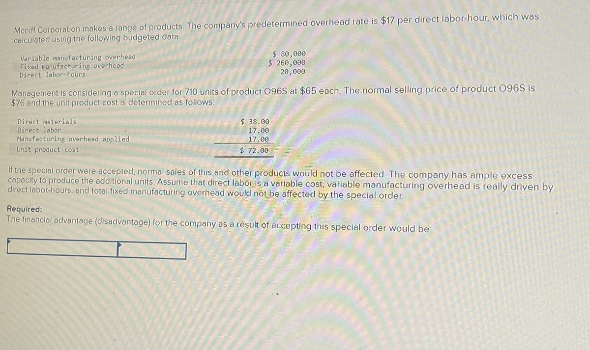 Mcniff Corporation makes a range of products. The company's predetermined overhead rate is $17 per direct labor-hour, which was
calculated using the following budgeted data:
Variable manufacturing overhead
Fixed manufacturing overhead
Direct labor-hours
$ 80,000
$ 260,000
20,000
Management is considering a special order for 710 units of product 096S at $65 each. The normal selling price of product 096S is
$76 and the unit product cost is determined as follows:
Direct materials
Direct labor
Manufacturing overhead applied
Unit product cost
$ 38.00
17.00
17.00
$ 72.00
If the special order were accepted, normal sales of this and other products would not be affected. The company has ample excess
capacity to produce the additional units. Assume that direct labor is a variable cost, variable manufacturing overhead is really driven by
direct labor-hours, and total fixed manufacturing overhead would not be affected by the special order.
Required:
The financial advantage (disadvantage) for the company as a result of accepting this special order would be: