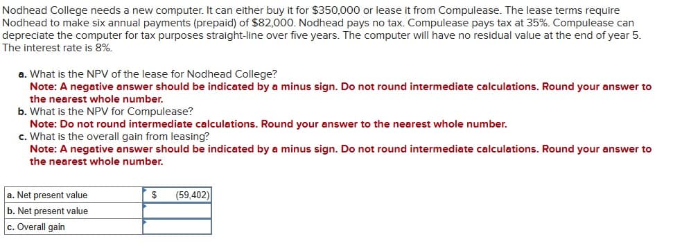 Nodhead College needs a new computer. It can either buy it for $350,000 or lease it from Compulease. The lease terms require
Nodhead to make six annual payments (prepaid) of $82,000. Nodhead pays no tax. Compulease pays tax at 35%. Compulease can
depreciate the computer for tax purposes straight-line over five years. The computer will have no residual value at the end of year 5.
The interest rate is 8%.
a. What is the NPV of the lease for Nodhead College?
Note: A negative answer should be indicated by a minus sign. Do not round intermediate calculations. Round your answer to
the nearest whole number.
b. What is the NPV for Compulease?
Note: Do not round intermediate calculations. Round your answer to the nearest whole number.
c. What is the overall gain from leasing?
Note: A negative answer should be indicated by a minus sign. Do not round intermediate calculations. Round your answer to
the nearest whole number.
a. Net present value
b. Net present value
c. Overall gain
$ (59,402)