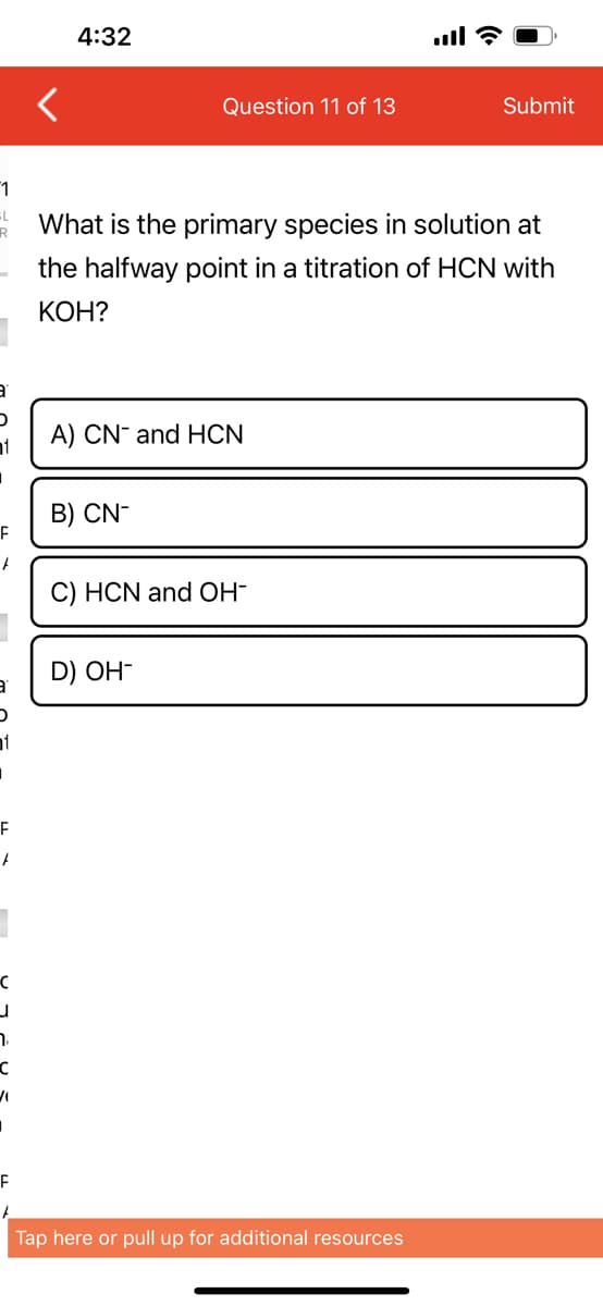 1
L
-
1
F
F
D
1
F
F
C
J
7₁
C
"
I
F
<
4:32
Question 11 of 13
A) CN and HCN
B) CN-
What is the primary species in solution at
the halfway point in a titration of HCN with
KOH?
C) HCN and OH-
D) OH-
all?
Tap here or pull up for additional resources
Submit