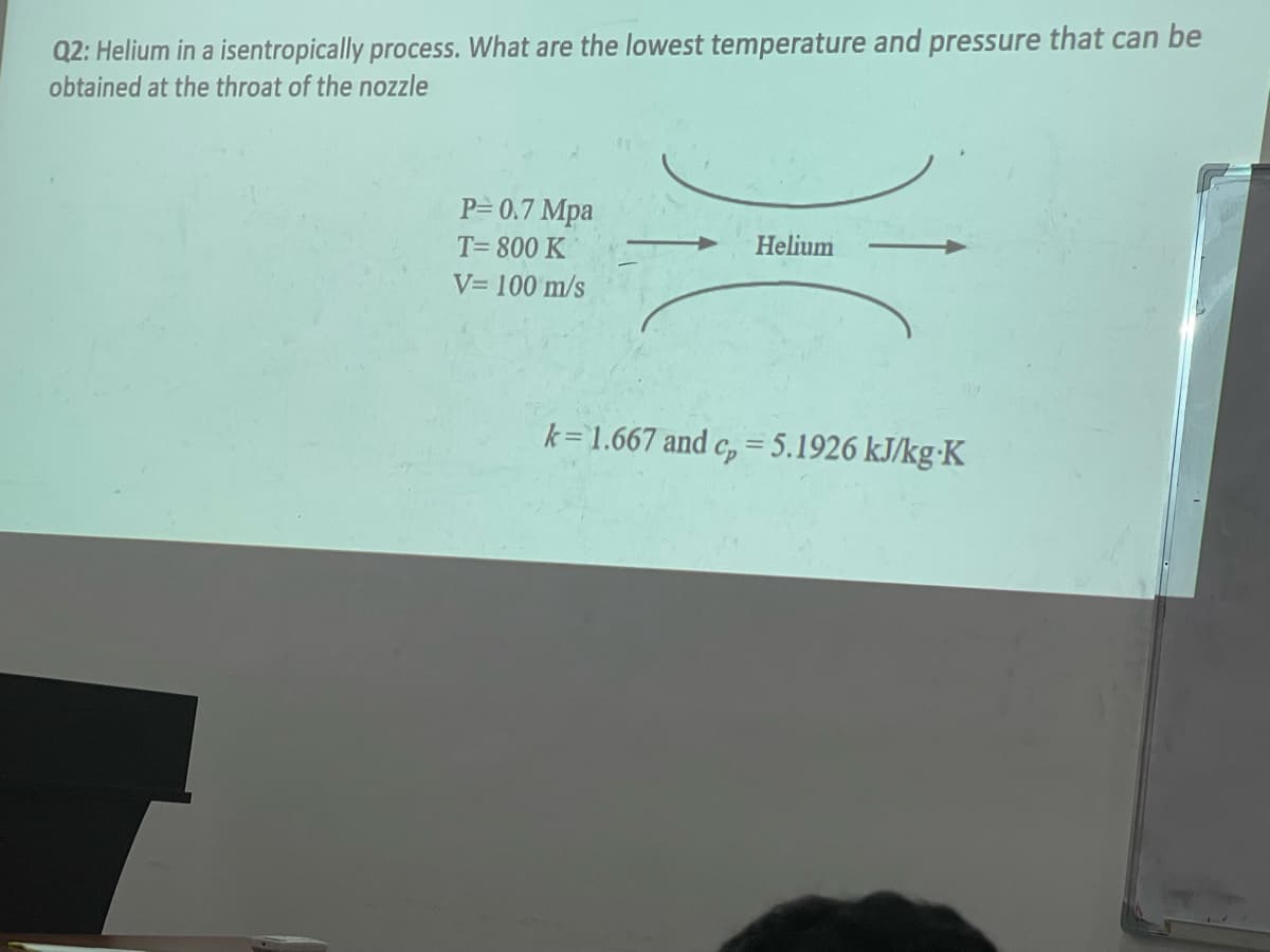 Q2: Helium in a isentropically process. What are the lowest temperature and pressure that can be
obtained at the throat of the nozzle
P= 0.7 Mpa
T= 800 K
Helium
V= 100 m/s
k=1.667 and c, = 5.1926 kJ/kg•K
